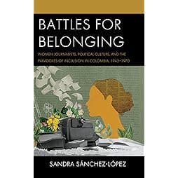 Battles for Belonging: Women Journalists, Political Culture, and the Paradoxes of Inclusion in Colombia, 1943-1970 (Social Movements in the Americas) 